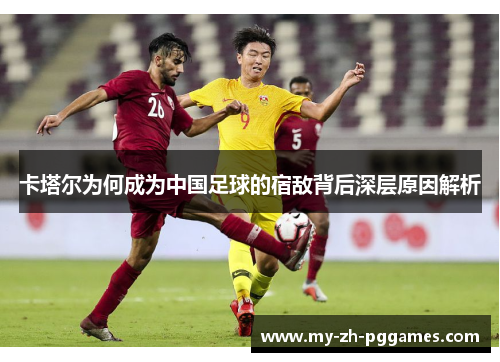 卡塔尔为何成为中国足球的宿敌背后深层原因解析