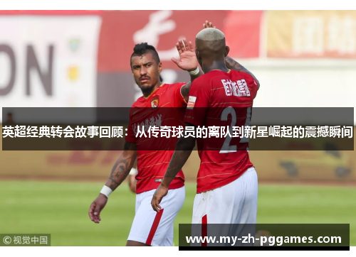 英超经典转会故事回顾:从传奇球员的离队到新星崛起的震撼瞬间 英超经典转会故事回顾:从传奇球员的离队到新星崛起的震撼瞬间