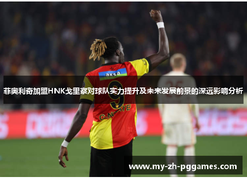 菲奥利奇加盟HNK戈里察对球队实力提升及未来发展前景的深远影响分析 菲奥利奇加盟HNK戈里察对球队实力提升及未来发展前景的深远影响分析