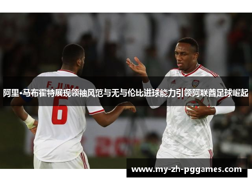 阿里·马布霍特展现领袖风范与无与伦比进球能力引领阿联酋足球崛起