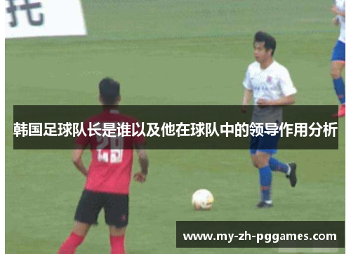 韩国足球队长是谁以及他在球队中的领导作用分析