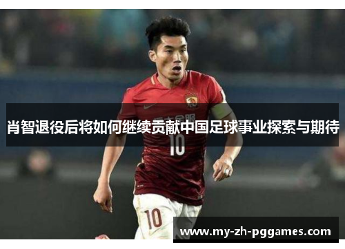 肖智退役后将如何继续贡献中国足球事业探索与期待 肖智退役后将如何继续贡献中国足球事业探索与期待