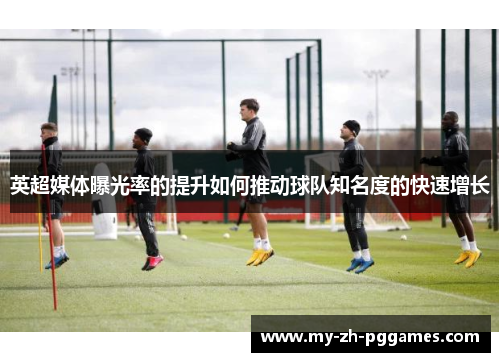 英超媒体曝光率的提升如何推动球队知名度的快速增长 英超媒体曝光率的提升如何推动球队知名度的快速增长