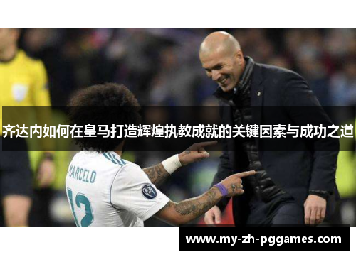 齐达内如何在皇马打造辉煌执教成就的关键因素与成功之道 齐达内如何在皇马打造辉煌执教成就的关键因素与成功之道